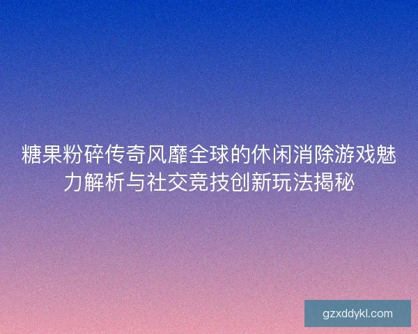 糖果粉碎传奇风靡全球的休闲消除游戏魅力解析与社交竞技创新玩法揭秘