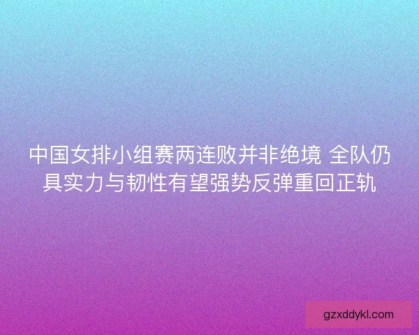 中国女排小组赛两连败并非绝境 全队仍具实力与韧性有望强势反弹重回正轨